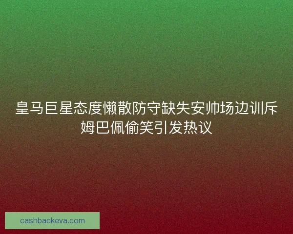 皇马巨星态度懒散防守缺失安帅场边训斥姆巴佩偷笑引发热议
