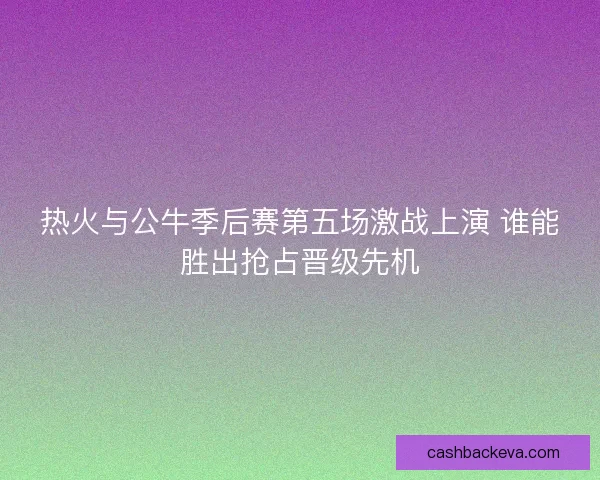 热火与公牛季后赛第五场激战上演 谁能胜出抢占晋级先机