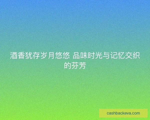 酒香犹存岁月悠悠 品味时光与记忆交织的芬芳