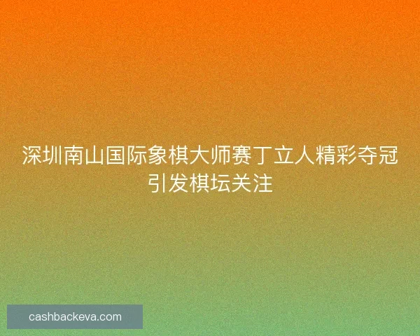 深圳南山国际象棋大师赛丁立人精彩夺冠引发棋坛关注