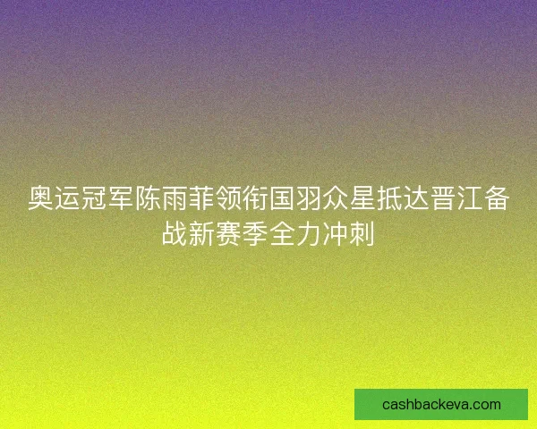 奥运冠军陈雨菲领衔国羽众星抵达晋江备战新赛季全力冲刺