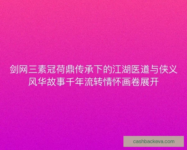 剑网三素冠荷鼎传承下的江湖医道与侠义风华故事千年流转情怀画卷展开