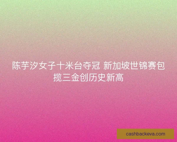 陈芋汐女子十米台夺冠 新加坡世锦赛包揽三金创历史新高 陈芋汐女子十米台夺冠 新加坡世锦赛包揽三金创历史新高