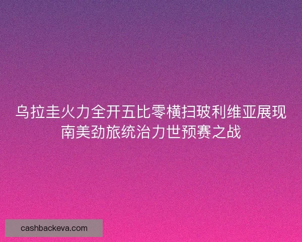 乌拉圭火力全开五比零横扫玻利维亚展现南美劲旅统治力世预赛之战 乌拉圭火力全开五比零横扫玻利维亚展现南美劲旅统治力世预赛之战