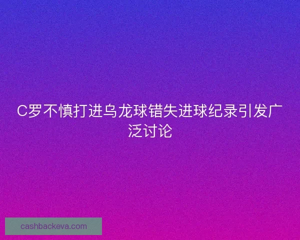 C罗不慎打进乌龙球错失进球纪录引发广泛讨论 C罗不慎打进乌龙球错失进球纪录引发广泛讨论
