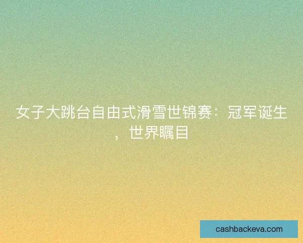 女子大跳台自由式滑雪世锦赛:冠军诞生,世界瞩目 女子大跳台自由式滑雪世锦赛:冠军诞生,世界瞩目