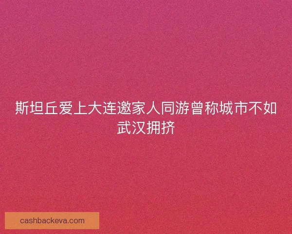 斯坦丘爱上大连邀家人同游曾称城市不如武汉拥挤