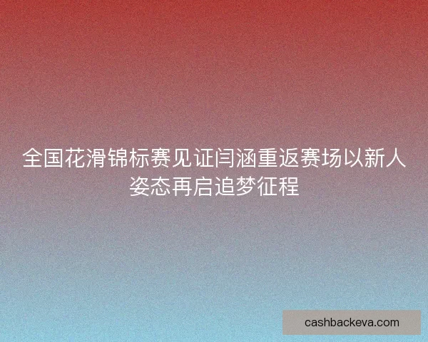 全国花滑锦标赛见证闫涵重返赛场以新人姿态再启追梦征程 全国花滑锦标赛见证闫涵重返赛场以新人姿态再启追梦征程