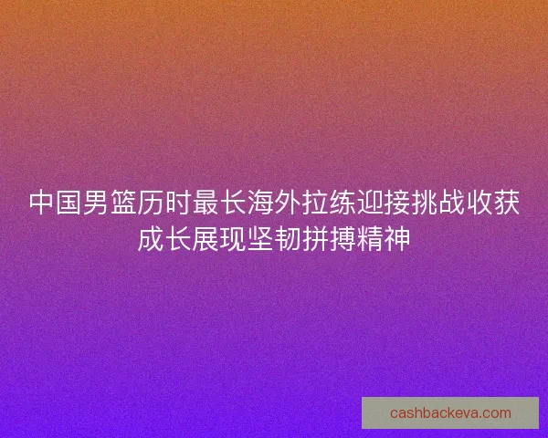中国男篮历时最长海外拉练迎接挑战收获成长展现坚韧拼搏精神