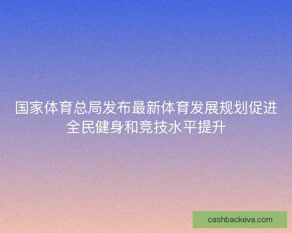 国家体育总局发布最新体育发展规划促进全民健身和竞技水平提升