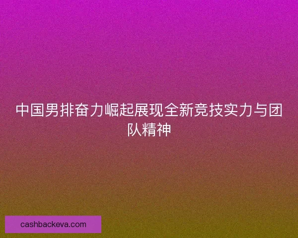中国男排奋力崛起展现全新竞技实力与团队精神 中国男排奋力崛起展现全新竞技实力与团队精神