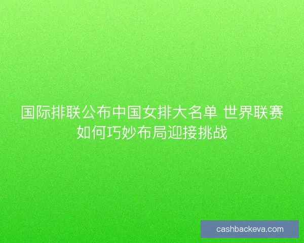 国际排联公布中国女排大名单 世界联赛如何巧妙布局迎接挑战